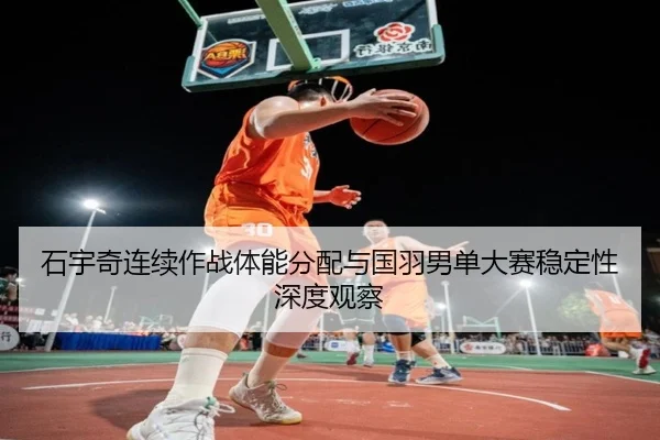 石宇奇连续作战体能分配与国羽男单大赛稳定性深度观察